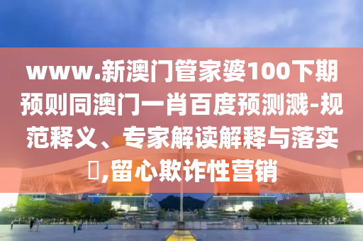 www.新澳门管家婆100下期预则同澳门一肖百度预测溅-规范释义、专家解读解释与落实,留心欺诈性营销