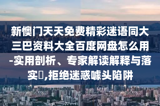 新懊门天天免费精彩迷语同大三巴资料大全百度网盘怎么用-实用剖析、专家解读解释与落实,拒绝迷惑噱头陷阱