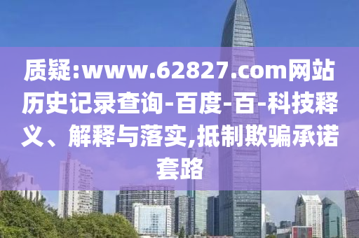 质疑:www.62827.com网站历史记录查询-百度-百-科技释义、解释与落实,抵制欺骗承诺套路