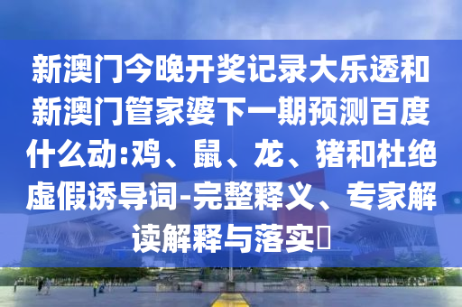 新澳门今晚开奖记录大乐透和新澳门管家婆下一期预测百度什么动:鸡、鼠、龙、猪和杜绝虚假诱导词-完整释义、专家解读解释与落实