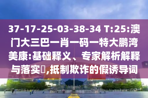 37-17-25-03-38-34 T:25:澳门大三巴一肖一码一特大鹏湾美康:基础释义、专家解析解释与落实,抵制欺诈的假诱导词