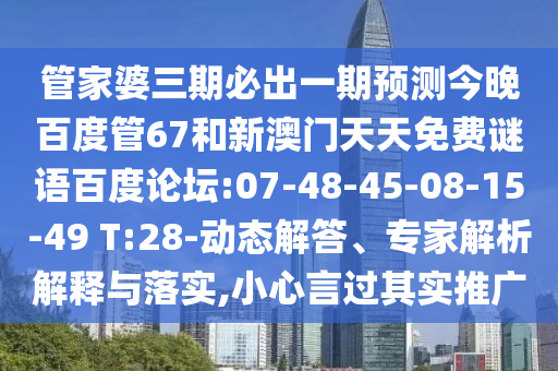 管家婆三期必出一期预测今晚百度管67和新澳门天天免费谜语百度论坛:07-48-45-08-15-49 T:28-动态解答、专家解析解释与落实,小心言过其实推广