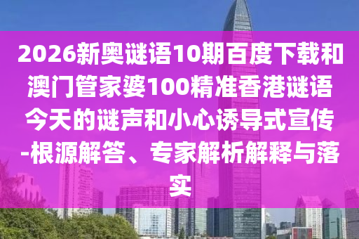 2026新奥谜语10期百度下载和澳门管家婆100精准香港谜语今天的谜声和小心诱导式宣传-根源解答、专家解析解释与落实