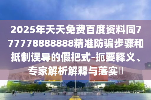 2025年天天免费百度资料同777778888888精准防骗步骤和抵制误导的假把式-扼要释义、专家解析解释与落实