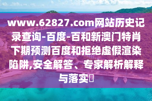www.62827.com网站历史记录查询-百度-百和新澳门特肖下期预测百度和拒绝虚假渲染陷阱,安全解答、专家解析解释与落实