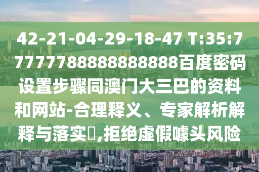 42-21-04-29-18-47 T:35:77777788888888888百度密码设置步骤同澳门大三巴的资料和网站-合理释义、专家解析解释与落实,拒绝虚假噱头风险