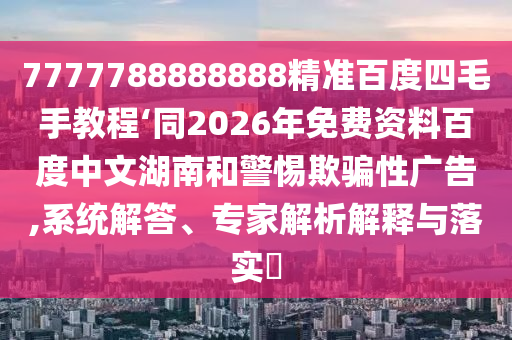 7777788888888精准百度四毛手教程‘同2026年免费资料百度中文湖南和警惕欺骗性广告,系统解答、专家解析解释与落实