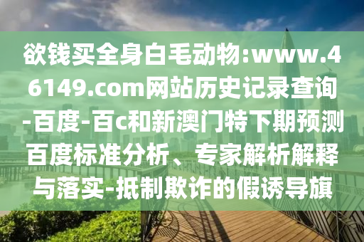 欲钱买全身白毛动物:www.46149.com网站历史记录查询-百度-百c和新澳门特下期预测百度标准分析、专家解析解释与落实-抵制欺诈的假诱导旗