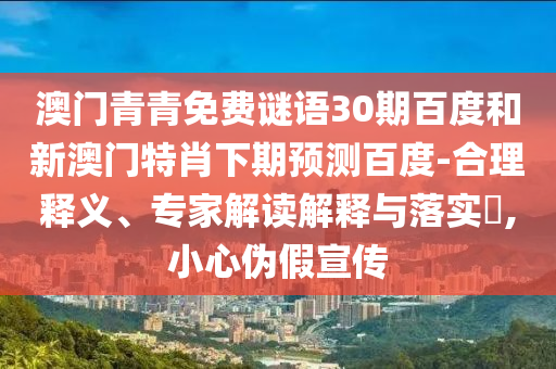 澳门青青免费谜语30期百度和新澳门特肖下期预测百度-合理释义、专家解读解释与落实​,小心伪假宣传