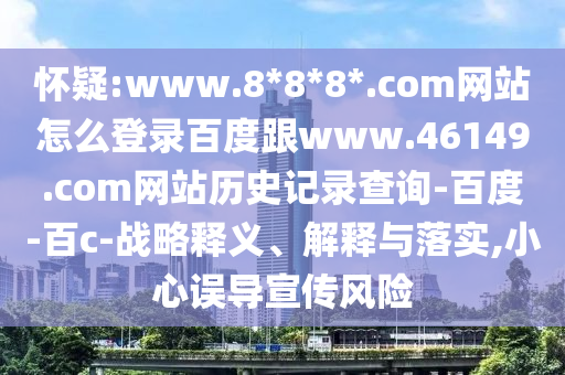 怀疑:www.8*8*8*.com网站怎么登录百度跟www.46149.com网站历史记录查询-百度-百c-战略释义、解释与落实,小心误导宣传风险