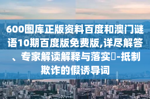 600图库正版资料百度和澳门谜语10期百度版免费版,详尽解答、专家解读解释与落实-抵制欺诈的假诱导词
