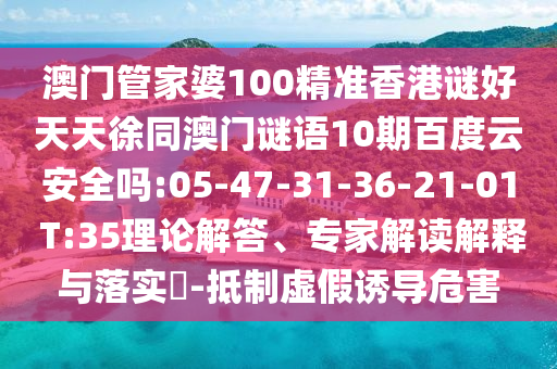 澳门管家婆100精准香港谜好天天徐同澳门谜语10期百度云安全吗:05-47-31-36-21-01 T:35理论解答、专家解读解释与落实-抵制虚假诱导危害