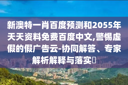 新澳特一肖百度预测和2055年天天资料免费百度中文,警惕虚假的假广告云-协同解答、专家解析解释与落实​