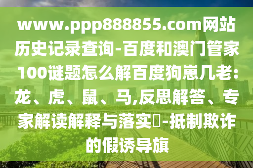 www.ppp888855.com网站历史记录查询-百度和澳门管家100谜题怎么解百度狗崽几老:龙、虎、鼠、马,反思解答、专家解读解释与落实-抵制欺诈的假诱导旗