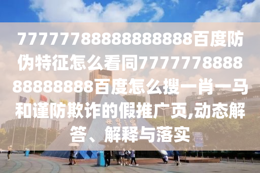77777788888888888百度防伪特征怎么看同777777888888888888百度怎么搜一肖一马和谨防欺诈的假推广页,动态解答、解释与落实