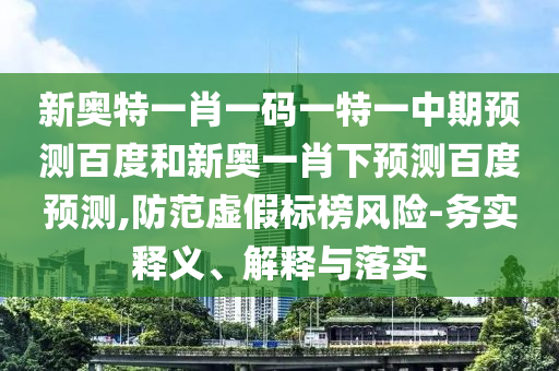 新奥特一肖一码一特一中期预测百度和新奥一肖下预测百度预测,防范虚假标榜风险-务实释义、解释与落实