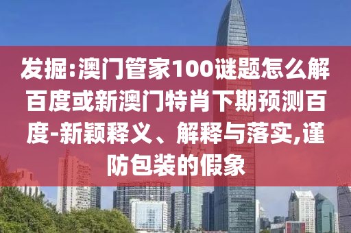 发掘:澳门管家100谜题怎么解百度或新澳门特肖下期预测百度-新颖释义、解释与落实,谨防包装的假象