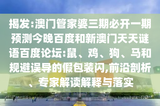 揭发:澳门管家婆三期必开一期预测今晚百度和新澳门天天谜语百度论坛:鼠、鸡、狗、马和规避误导的假包装闪,前沿剖析、专家解读解释与落实