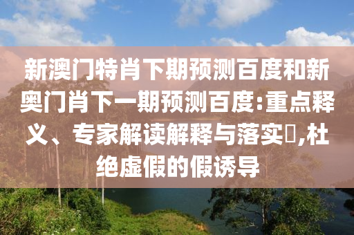 新澳门特肖下期预测百度和新奥门肖下一期预测百度:重点释义、专家解读解释与落实,杜绝虚假的假诱导