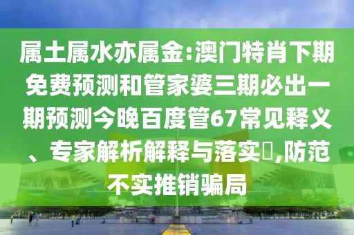 属土属水亦属金:澳门特肖下期免费预测和管家婆三期必出一期预测今晚百度管67常见释义、专家解析解释与落实,防范不实推销骗局