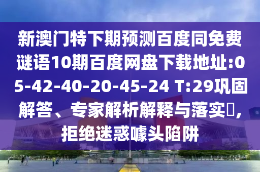新澳门特下期预测百度同免费谜语10期百度网盘下载地址:05-42-40-20-45-24 T:29巩固解答、专家解析解释与落实,拒绝迷惑噱头陷阱