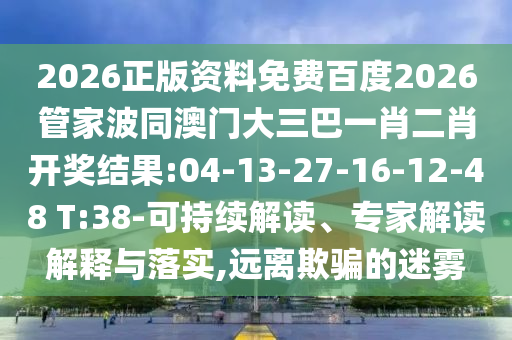 2026正版资料免费百度2026管家波同澳门大三巴一肖二肖开奖结果:04-13-27-16-12-48 T:38-可持续解读、专家解读解释与落实,远离欺骗的迷雾