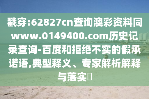 戳穿:62827cn查询澳彩资料同www.0149400.com历史记录查询-百度和拒绝不实的假承诺语,典型释义、专家解析解释与落实