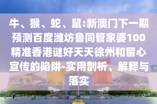 牛、猴、蛇、鼠:新澳门下一期预测百度潍坊鲁同管家婆100精准香港谜好天天徐州和留心宣传的陷阱-实用剖析、解释与落实