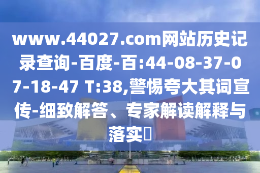 www.44027.com网站历史记录查询-百度-百:44-08-37-07-18-47 T:38,警惕夸大其词宣传-细致解答、专家解读解释与落实​