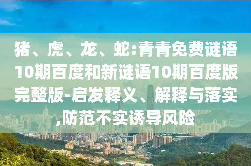 猪、虎、龙、蛇:青青免费谜语10期百度和新谜语10期百度版完整版-启发释义、解释与落实,防范不实诱导风险